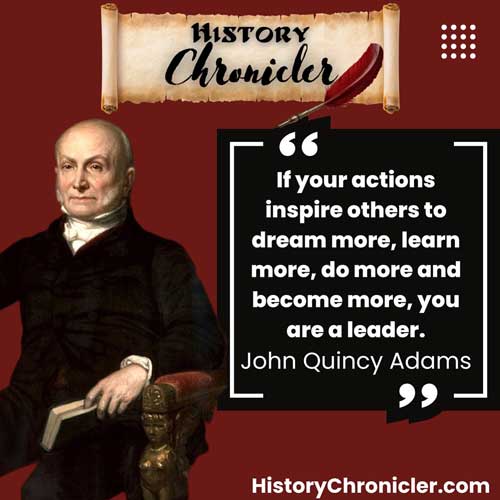 “If your actions inspire others to dream more, learn more, do more and become more, you are a leader.”
John Quincy Adams